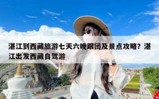 湛江到西藏旅游七天六晚跟团及景点攻略？湛江出发西藏自驾游