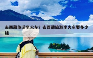 去西藏旅游坐火车？去西藏旅游坐火车要多少钱