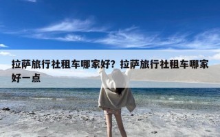 拉萨旅行社租车哪家好？拉萨旅行社租车哪家好一点