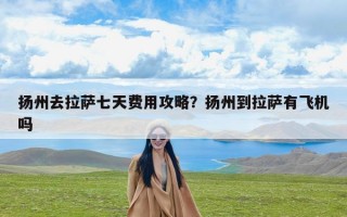 扬州去拉萨七天费用攻略？扬州到拉萨有飞机吗