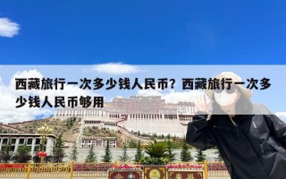西藏旅行一次多少钱人民币？西藏旅行一次多少钱人民币够用