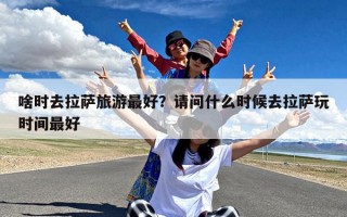啥时去拉萨旅游最好？请问什么时候去拉萨玩时间最好