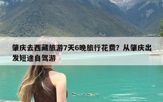 肇庆去西藏旅游7天6晚旅行花费？从肇庆出发短途自驾游