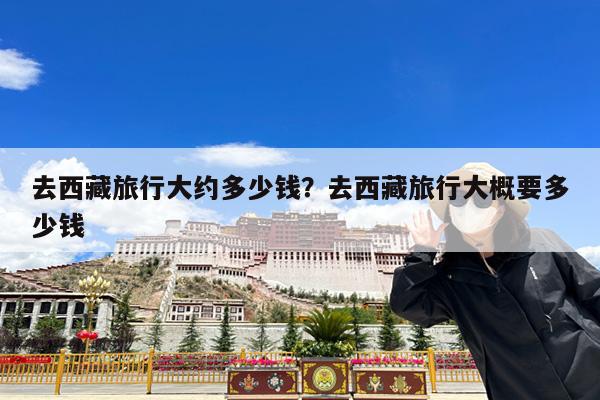 去西藏旅行大约多少钱?去西藏旅行大概要多少钱
