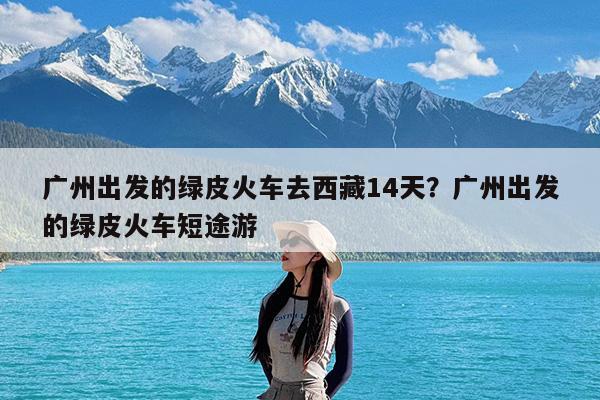 广州出发的绿皮火车去西藏14天?广州出发的绿皮火车短途游