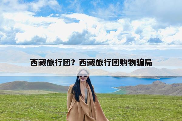 西藏旅行团?西藏旅行团购物骗局