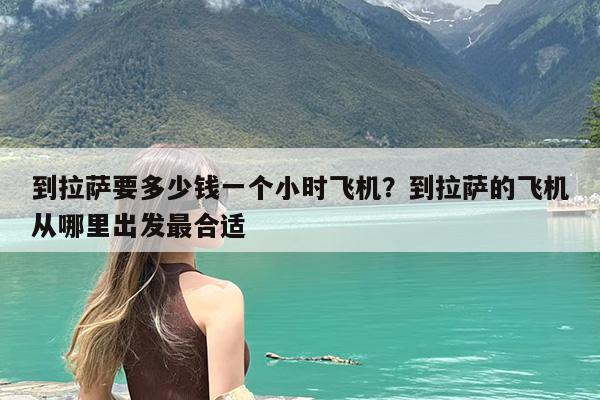 到拉萨要多少钱一个小时飞机?到拉萨的飞机从哪里出发最合适