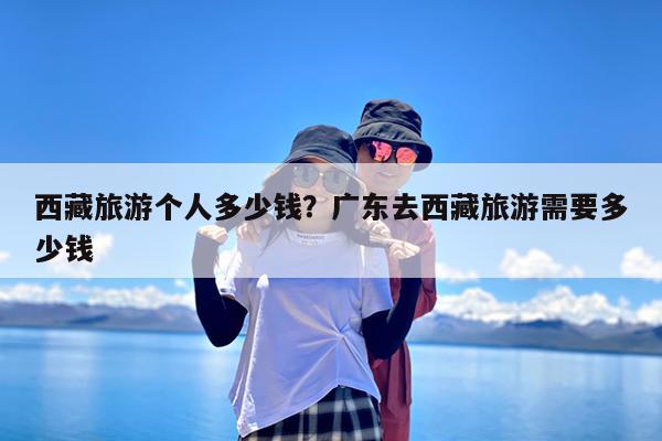 西藏旅游个人多少钱?广东去西藏旅游需要多少钱