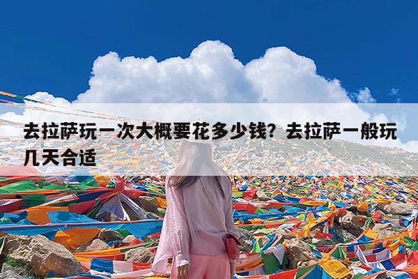 去拉萨玩一次大概要花多少钱?去拉萨一般玩几天合适