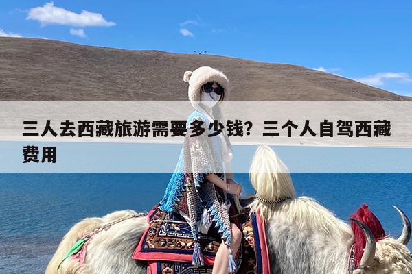 三人去西藏旅游需要多少钱?三个人自驾西藏费用