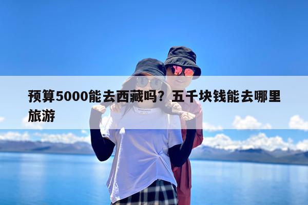 预算5000能去西藏吗?五千块钱能去哪里旅游