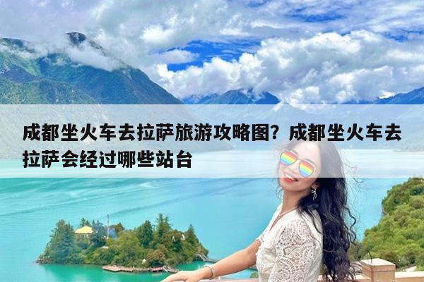 成都坐火车去拉萨旅游攻略图?成都坐火车去拉萨会经过哪些站台