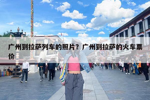 广州到拉萨列车的照片?广州到拉萨的火车票价