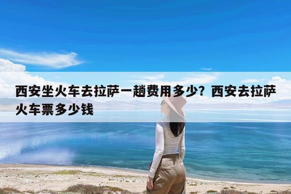 西安坐火车去拉萨一趟费用多少?西安去拉萨火车票多少钱