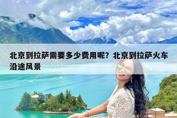 北京到拉萨需要多少费用呢?北京到拉萨火车沿途风景