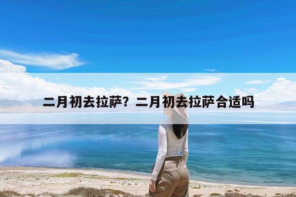 二月初去拉萨?二月初去拉萨合适吗