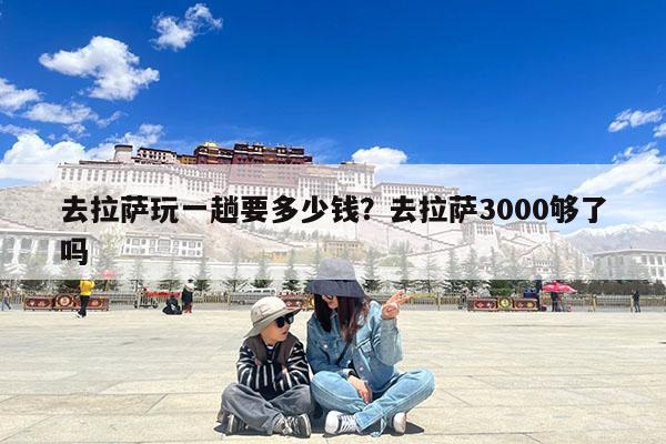 去拉萨玩一趟要多少钱?去拉萨3000够了吗