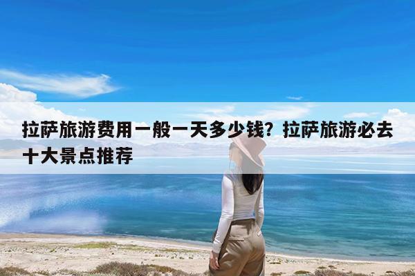拉萨旅游费用一般一天多少钱?拉萨旅游必去十大景点推荐