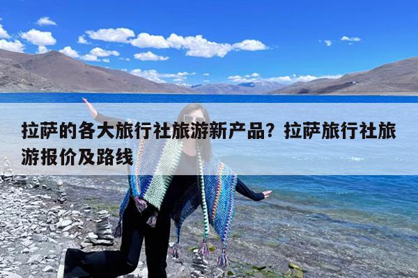 拉萨的各大旅行社旅游新产品?拉萨旅行社旅游报价及路线