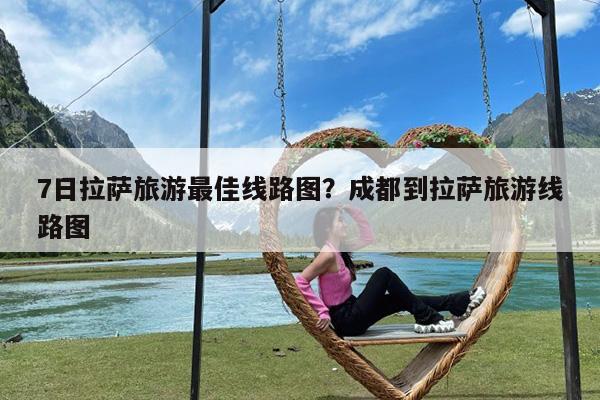 7日拉萨旅游最佳线路图?成都到拉萨旅游线路图