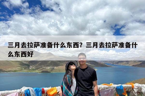 三月去拉萨准备什么东西?三月去拉萨准备什么东西好