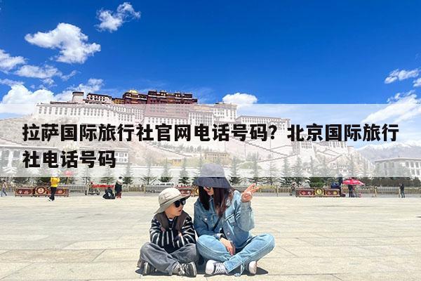 拉萨国际旅行社官网电话号码?北京国际旅行社电话号码