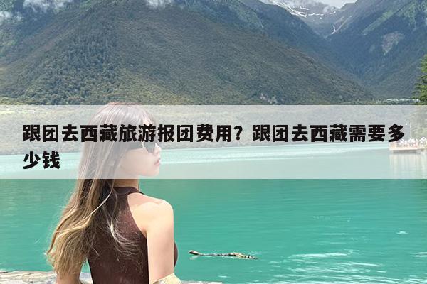跟团去西藏旅游报团费用?跟团去西藏需要多少钱
