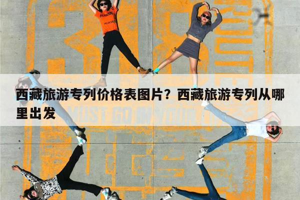 西藏旅游专列价格表图片?西藏旅游专列从哪里出发