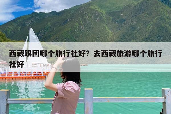 西藏跟团哪个旅行社好?去西藏旅游哪个旅行社好