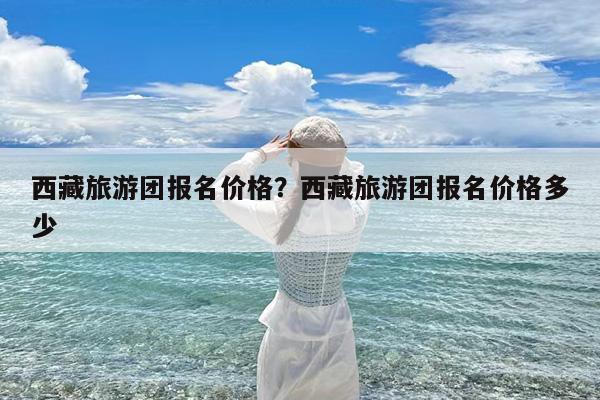 西藏旅游团报名价格?西藏旅游团报名价格多少