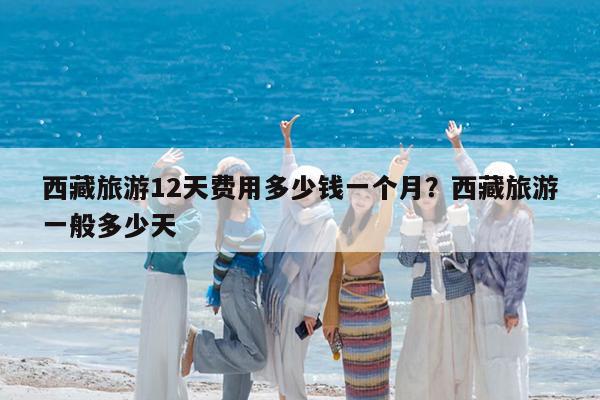 西藏旅游12天费用多少钱一个月?西藏旅游一般多少天