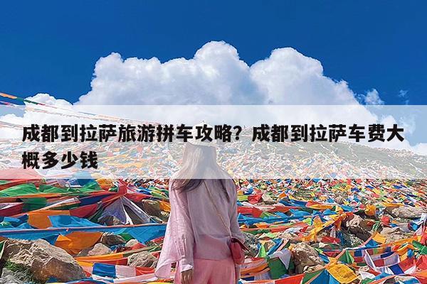 成都到拉萨旅游拼车攻略?成都到拉萨车费大概多少钱