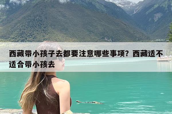 西藏带小孩子去都要注意哪些事项?西藏适不适合带小孩去