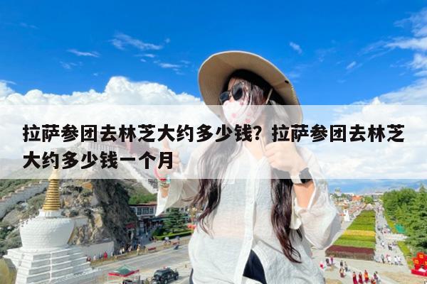 拉萨参团去林芝大约多少钱?拉萨参团去林芝大约多少钱一个月