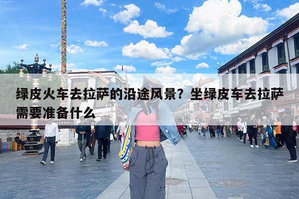 绿皮火车去拉萨的沿途风景?坐绿皮车去拉萨需要准备什么