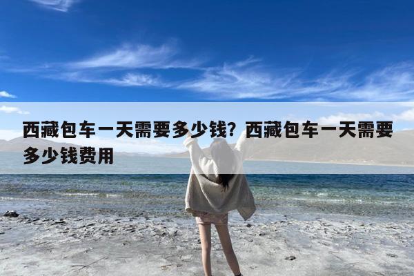 西藏包车一天需要多少钱?西藏包车一天需要多少钱费用