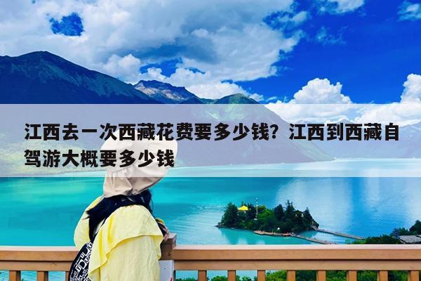 江西去一次西藏花费要多少钱?江西到西藏自驾游大概要多少钱