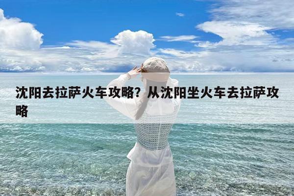 沈阳去拉萨火车攻略?从沈阳坐火车去拉萨攻略