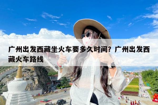 广州出发西藏坐火车要多久时间?广州出发西藏火车路线