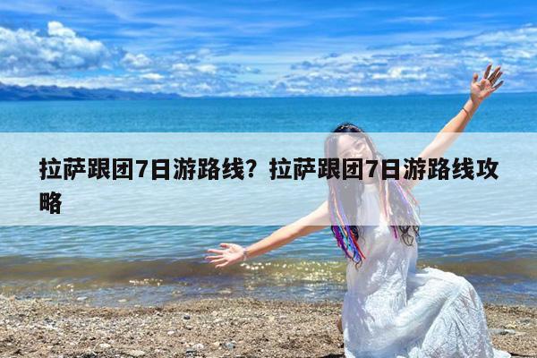 拉萨跟团7日游路线?拉萨跟团7日游路线攻略