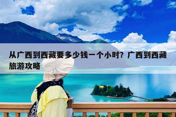 从广西到西藏要多少钱一个小时?广西到西藏旅游攻略