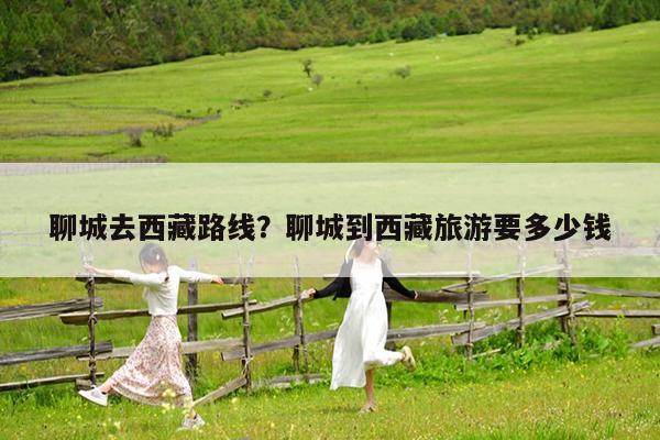 聊城去西藏路线?聊城到西藏旅游要多少钱