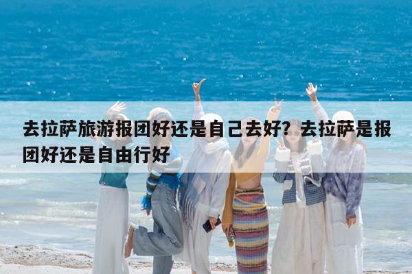 去拉萨旅游报团好还是自己去好?去拉萨是报团好还是自由行好