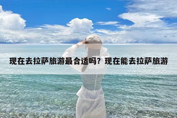 现在去拉萨旅游最合适吗?现在能去拉萨旅游