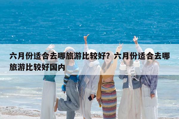六月份适合去哪旅游比较好?六月份适合去哪旅游比较好国内