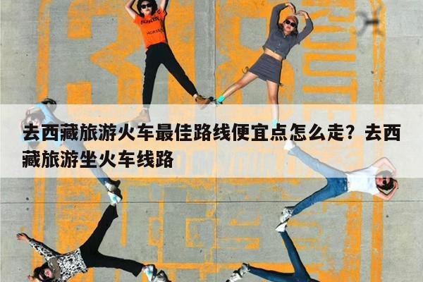 去西藏旅游火车最佳路线便宜点怎么走?去西藏旅游坐火车线路