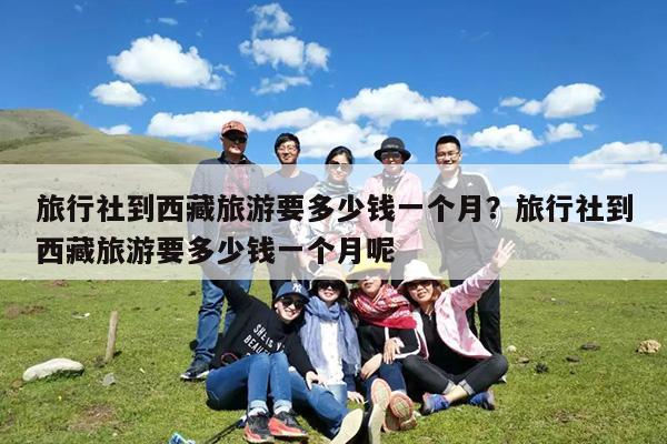 旅行社到西藏旅游要多少钱一个月?旅行社到西藏旅游要多少钱一个月呢