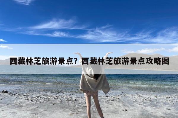 西藏林芝旅游景点?西藏林芝旅游景点攻略图