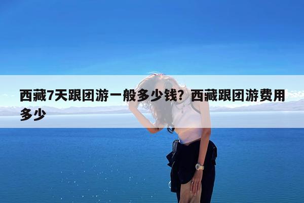 西藏7天跟团游一般多少钱?西藏跟团游费用多少