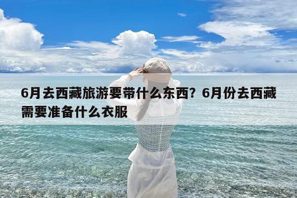 6月去西藏旅游要带什么东西?6月份去西藏需要准备什么衣服